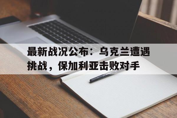 包含最新战况公布：乌克兰遭遇挑战，保加利亚击败对手的词条