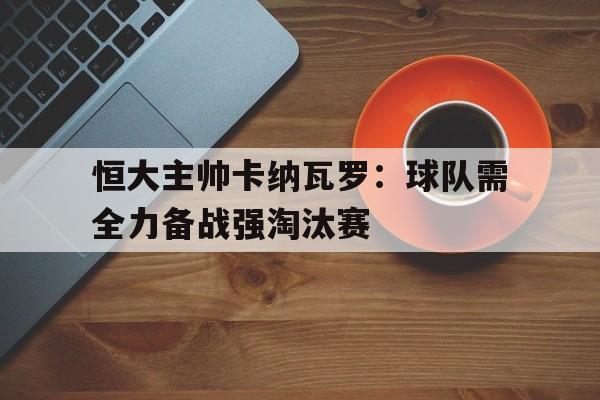 恒大主帅卡纳瓦罗：球队需全力备战强淘汰赛的简单介绍