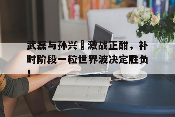 武磊与孙兴慜激战正酣，补时阶段一粒世界波决定胜负！